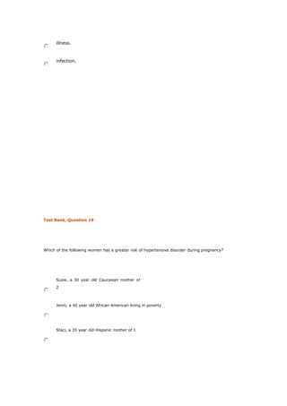 illness.
infection.
Test Bank, Question 19
Which of the following women has a greater risk of hypertensive disorder during pregnancy?
Susie, a 30 year old Caucasian mother of
2
Jenni, a 40 year old African American living in poverty
Staci, a 35 year old Hispanic mother of 1
 