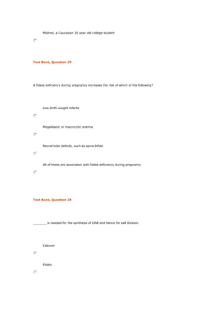Mildred, a Caucasian 20 year old college student
Test Bank, Question 29
A folate deficiency during pregnancy increases the risk of which of the following?
Low-birth-weight infants
Megablastic or macrocytic anemia
Neural tube defects, such as spina bifida
All of these are associated with folate deficiency during pregnancy
Test Bank, Question 28
_______ is needed for the synthesis of DNA and hence for cell division.
Calcium
Folate
 