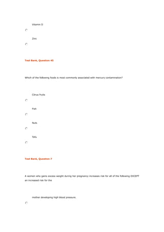 Vitamin D
Zinc
Test Bank, Question 45
Which of the following foods is most commonly associated with mercury contamination?
Citrus fruits
Fish
Nuts
Tofu
Test Bank, Question 7
A women who gains excess weight during her pregnancy increases risk for all of the following EXCEPT
an increased risk for the
mother developing high blood pressure.
 
