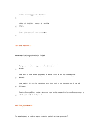 mother developing gestational diabetes.
need for cesarean section to delivery
infant.
infant being born with a low birthweight.
Test Bank, Question 31
Which of the following statements is FALSE?
Many women start pregnancy with diminished iron
stores.
The RDA for iron during pregnancy is about 150% of that for nonpregnant
women.
The majority of the iron transferred from the mom to the fetus occurs in the last
trimester.
Meeting increased iron needs is achieved most easily through the increased consumption of
whole-grain products and spinach.
Test Bank, Question 58
The growth charts for children assess the status of which of these parameters?
 