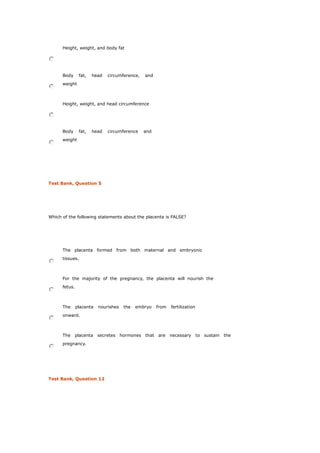 Height, weight, and body fat
Body fat, head circumference, and
weight
Height, weight, and head circumference
Body fat, head circumference and
weight
Test Bank, Question 5
Which of the following statements about the placenta is FALSE?
The placenta formed from both maternal and embryonic
tissues.
For the majority of the pregnancy, the placenta will nourish the
fetus.
The placenta nourishes the embryo from fertilization
onward.
The placenta secretes hormones that are necessary to sustain the
pregnancy.
Test Bank, Question 12
 