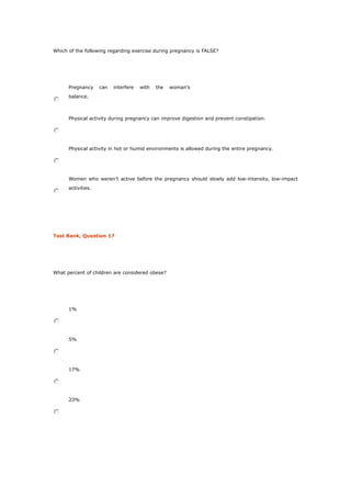 Which of the following regarding exercise during pregnancy is FALSE?
Pregnancy can interfere with the woman’s
balance.
Physical activity during pregnancy can improve digestion and prevent constipation.
Physical activity in hot or humid environments is allowed during the entire pregnancy.
Women who weren’t active before the pregnancy should slowly add low-intensity, low-impact
activities.
Test Bank, Question 17
What percent of children are considered obese?
1%
5%
17%
23%
 