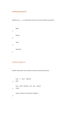 Test Bank, Question 59
Deficiency of _____ is of particular concern with chronic alcohol consumption.
folate
thiamin
niacin
vitamin B6
Test Bank, Question 10
Children need small, nutrient-dense meals and snacks because they
have a short attention
span.
have small stomachs and high nutrient
needs.
need to expend more calories in playtime.
 