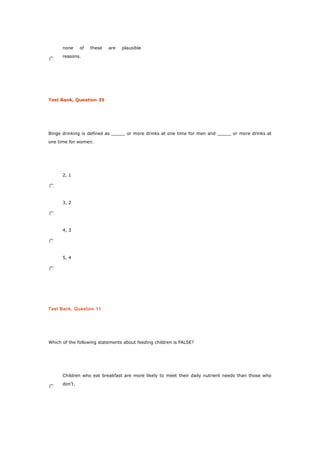 none of these are plausible
reasons.
Test Bank, Question 35
Binge drinking is defined as _____ or more drinks at one time for men and _____ or more drinks at
one time for women.
2, 1
3, 2
4, 3
5, 4
Test Bank, Question 11
Which of the following statements about feeding children is FALSE?
Children who eat breakfast are more likely to meet their daily nutrient needs than those who
don’t.
 