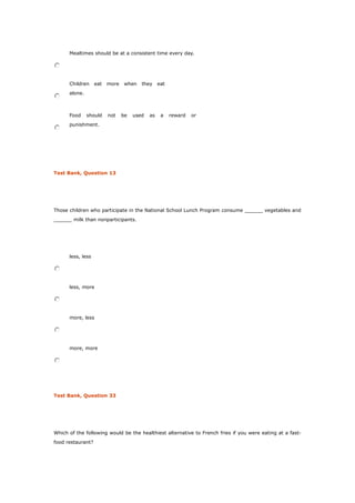 Mealtimes should be at a consistent time every day.
Children eat more when they eat
alone.
Food should not be used as a reward or
punishment.
Test Bank, Question 13
Those children who participate in the National School Lunch Program consume ______ vegetables and
______ milk than nonparticipants.
less, less
less, more
more, less
more, more
Test Bank, Question 33
Which of the following would be the healthiest alternative to French fries if you were eating at a fast-
food restaurant?
 