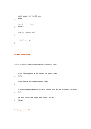 Baked potato with low-fat sour
cream
Breaded chicken
sandwich
Deep-fried mozzarella sticks
Double cheeseburger
Test Bank, Question 54
Which of the following statements about alcohol metabolism is FALSE?
Alcohol dehydrogenase is an enzyme that breaks down
alcohol.
Alcohol increases fluid excretion from the kidneys.
If you drink alcohol frequently, your body becomes more efficient at breaking the alcohol
down.
The main organs that break down alcohol are the
kidneys.
Test Bank, Question 28
 