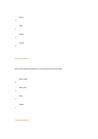 atoms.
cells.
organs
.
tissues.
Test Bank, Question 6
Which of the following substances is not absorbed by the human body?
Amino acids
Fatty acids
Fiber
Sugars
Test Bank, Question 29
 