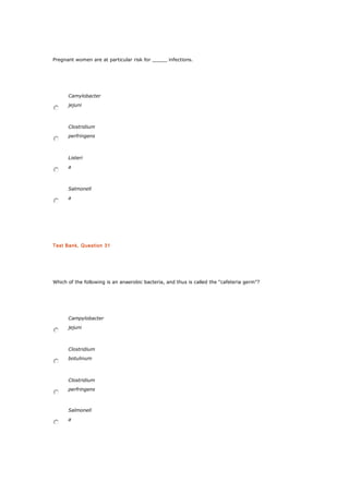Pregnant women are at particular risk for _____ infections.
Camylobacter
jejuni
Clostridium
perfringens
Listeri
a
Salmonell
a
Test Bank, Question 31
Which of the following is an anaerobic bacteria, and thus is called the “cafeteria germ”?
Campylobacter
jejuni
Clostridium
botulinum
Clostridium
perfringens
Salmonell
a
 