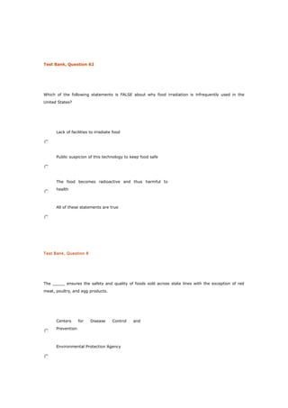 Test Bank, Question 62
Which of the following statements is FALSE about why food irradiation is infrequently used in the
United States?
Lack of facilities to irradiate food
Public suspicion of this technology to keep food safe
The food becomes radioactive and thus harmful to
health
All of these statements are true
Test Bank, Question 8
The _____ ensures the safety and quality of foods sold across state lines with the exception of red
meat, poultry, and egg products.
Centers for Disease Control and
Prevention
Environmental Protection Agency
 