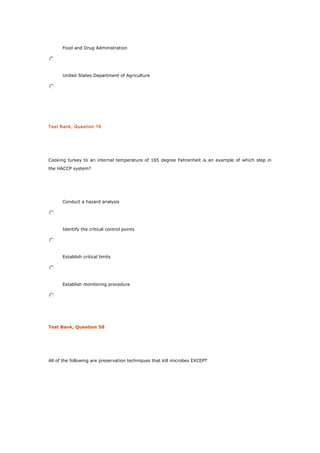 Food and Drug Administration
United States Department of Agriculture
Test Bank, Question 16
Cooking turkey to an internal temperature of 165 degree Fahrenheit is an example of which step in
the HACCP system?
Conduct a hazard analysis
Identify the critical control points
Establish critical limits
Establish monitoring procedure
Test Bank, Question 58
All of the following are preservation techniques that kill microbes EXCEPT
 