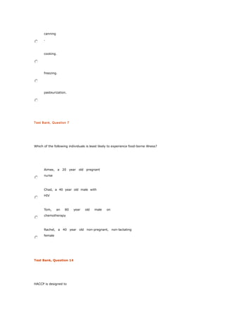 canning
.
cooking.
freezing.
pasteurization.
Test Bank, Question 7
Which of the following individuals is least likely to experience food-borne illness?
Aimee, a 20 year old pregnant
nurse
Chad, a 40 year old male with
HIV
Tom, an 80 year old male on
chemotherapy
Rachel, a 40 year old non-pregnant, non-lactating
female
Test Bank, Question 14
HACCP is designed to
 