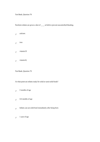 Test Bank, Question 70
Newborn infants are given a shot of ____ at birth to prevent uncontrolled bleeding.
calcium
iron
vitamin D
vitamin K
Test Bank, Question 78
At what point are infants ready for solid or semi-solid foods?
2 months of age
4-6 months of age
Infants can eat solid food immediately after being born
1 year of age
 