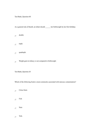 Test Bank, Question 60
As a general rule of thumb, an infant should ______ her birthweight by her first birthday.
double
triple
quadruple
Weight gain in infancy is not compared to birthweight
Test Bank, Question 45
Which of the following foods is most commonly associated with mercury contamination?
Citrus fruits
Fish
Nuts
Tofu
 