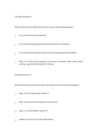 Test Bank, Question 49
Which of the following is NOT characteristic of cocaine’s effects during pregnancy?
It is a central nervous system stimulant.
Use by the mother during pregnancy increases her risk for a miscarriage.
It is a large molecule; therefore, it does not cross the placenta and enter fetal blood.
Many of its effects during pregnancy occur because it constricts blood vessels, thereby
reducing oxygen and nutrient delivery to the fetus.
Test Bank, Question 19
Which of the following women has a greater risk of hypertensive disorder during pregnancy?
Susie, a 30 year old Caucasian mother of 2
Jenni, a 40 year old African American living in poverty
Staci, a 35 year old Hispanic mother of 1
Mildred, a Caucasian 20 year old college student
 