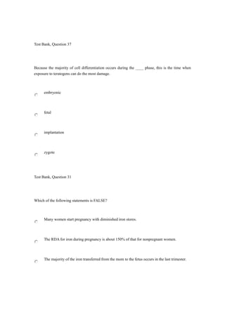 Test Bank, Question 37
Because the majority of cell differentiation occurs during the ____ phase, this is the time when
exposure to teratogens can do the most damage.
embryonic
fetal
implantation
zygote
Test Bank, Question 31
Which of the following statements is FALSE?
Many women start pregnancy with diminished iron stores.
The RDA for iron during pregnancy is about 150% of that for nonpregnant women.
The majority of the iron transferred from the mom to the fetus occurs in the last trimester.
 