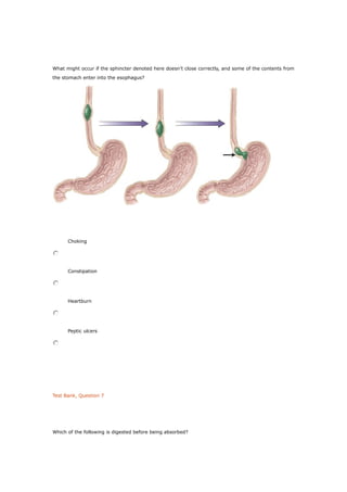 What might occur if the sphincter denoted here doesn’t close correctly, and some of the contents from
the stomach enter into the esophagus?
Choking
Constipation
Heartburn
Peptic ulcers
Test Bank, Question 7
Which of the following is digested before being absorbed?
 