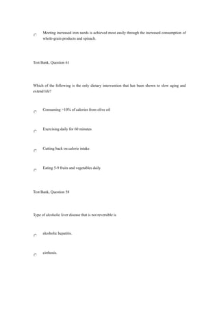 Meeting increased iron needs is achieved most easily through the increased consumption of
whole-grain products and spinach.
Test Bank, Question 61
Which of the following is the only dietary intervention that has been shown to slow aging and
extend life?
Consuming >10% of calories from olive oil
Exercising daily for 60 minutes
Cutting back on calorie intake
Eating 5-9 fruits and vegetables daily
Test Bank, Question 58
Type of alcoholic liver disease that is not reversible is
alcoholic hepatitis.
cirrhosis.
 