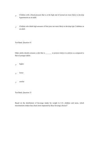 Children with a blood pressure that is at the high end of normal are more likely to develop
hypertension as an adult.
Children who drink high amounts of fruit juice are more likely to develop type 2 diabetes as
an adult.
Test Bank, Question 41
Older adults should consume a diet that is _______ in protein relative to calories as compared to
that of younger adults.
higher
lower
similar
Test Bank, Question 31
Based on the distribution of beverage intake by weight in U.S. children and teens, which
micronutrient intakes have been most impacted by these beverage choices?
 