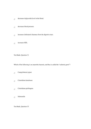 decreases triglyceride level in the blood.
decreases blood pressure.
increases cholesterol clearance from the digestive tract.
increases HDL.
Test Bank, Question 31
Which of the following is an anaerobic bacteria, and thus is called the “cafeteria germ”?
Campylobacter jejuni
Clostridium botulinum
Clostridium perfringens
Salmonella
Test Bank, Question 53
 