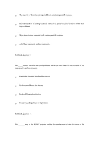The majority of domestic and imported foods contain no pesticide residues.
Pesticide residues exceeding tolerance limits are a greater issue for domestic rather than
imported foods.
More domestic than imported foods contain pesticide residues.
All of these statements are false statements.
Test Bank, Question 8
The _____ ensures the safety and quality of foods sold across state lines with the exception of red
meat, poultry, and egg products.
Centers for Disease Control and Prevention
Environmental Protection Agency
Food and Drug Administration
United States Department of Agriculture
Test Bank, Question 18
The _______ step in the HACCP program enables the manufacturer to trace the source of the
 