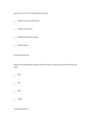 problem in the event of a food-borne illness outbreak.
Identify the critical control points
Establish critical limits
Establish monitoring procedure
Record keeping
Test Bank, Question 80
Which of the following federal agencies does NOT work to ensure the safety of the GM plants and
foods?
CDC
EPA
FDA
USDA
Test Bank, Question 73
 