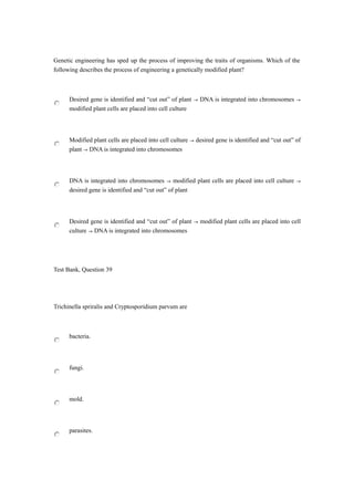Genetic engineering has sped up the process of improving the traits of organisms. Which of the
following describes the process of engineering a genetically modified plant?
Desired gene is identified and “cut out” of plant → DNA is integrated into chromosomes →
modified plant cells are placed into cell culture
Modified plant cells are placed into cell culture → desired gene is identified and “cut out” of
plant → DNA is integrated into chromosomes
DNA is integrated into chromosomes → modified plant cells are placed into cell culture →
desired gene is identified and “cut out” of plant
Desired gene is identified and “cut out” of plant → modified plant cells are placed into cell
culture → DNA is integrated into chromosomes
Test Bank, Question 39
Trichinella spriralis and Cryptosporidium parvum are
bacteria.
fungi.
mold.
parasites.
 