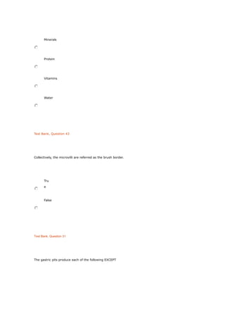 Minerals
Protein
Vitamins
Water
Test Bank, Question 43
Collectively, the microvilli are referred as the brush border.
Tru
e
False
Test Bank, Question 31
The gastric pits produce each of the following EXCEPT
 