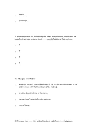obesity.
overweight.
To avoid dehydration and ensure adequate breast milk production, women who are
breastfeeding should consume about _____cup(s) of additional fluid each day.
1
2
3
4
The fetus gets nourished by
absorbing nutrients for the bloodstream of the mother (the bloodstream of the
embryo mixes with the bloodstream of the mother).
breaking down the lining of the uterus.
transferring of nutrients from the placenta.
none of these.
DHA is made from ____ fatty acids while ARA is made from _____ fatty acids.
 