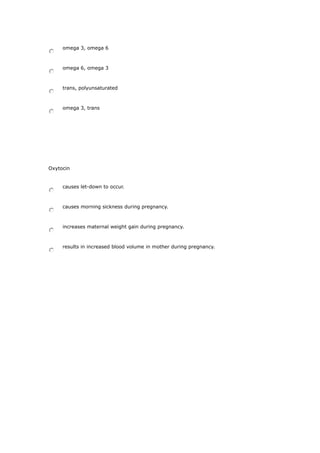 omega 3, omega 6
omega 6, omega 3
trans, polyunsaturated
omega 3, trans
Oxytocin
causes let-down to occur.
causes morning sickness during pregnancy.
increases maternal weight gain during pregnancy.
results in increased blood volume in mother during pregnancy.
 