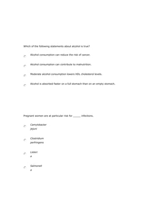 Which of the following statements about alcohol is true?
Alcohol consumption can reduce the risk of cancer.
Alcohol consumption can contribute to malnutrition.
Moderate alcohol consumption lowers HDL cholesterol levels.
Alcohol is absorbed faster on a full stomach than on an empty stomach.
Pregnant women are at particular risk for _____ infections.
Camylobacter
jejuni
Clostridium
perfringens
Listeri
a
Salmonell
a
 