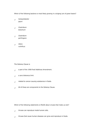Which of the following bacteria is most likely growing in a bulging can of green beans?
Campylobacter
jejuni
Clostridium
botulinum
Clostridium
perfringens
Vibrio
vulnificus
The Delaney Clause is
a part of the 1958 Food Additives Amendment.
a zero tolerance limit.
related to cancer-causing substances in foods.
All of these are components to the Delaney Clause.
Which of the following statements is FALSE about viruses that make us sick?
Viruses can reproduce inside human cells.
Viruses that cause human diseases can grow and reproduce in foods.
 