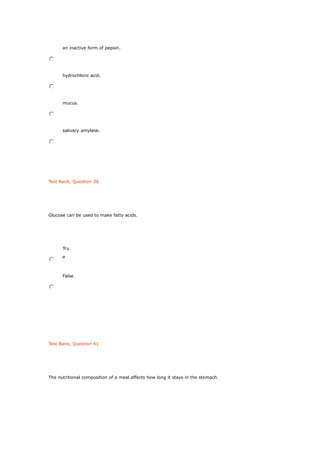 an inactive form of pepsin.
hydrochloric acid.
mucus.
salivary amylase.
Test Bank, Question 38
Glucose can be used to make fatty acids.
Tru
e
False
Test Bank, Question 41
The nutritional composition of a meal affects how long it stays in the stomach.
 