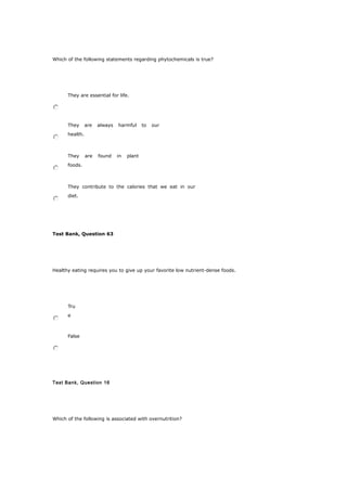 Which of the following statements regarding phytochemicals is true?
They are essential for life.
They are always harmful to our
health.
They are found in plant
foods.
They contribute to the calories that we eat in our
diet.
Test Bank, Question 63
Healthy eating requires you to give up your favorite low nutrient-dense foods.
Tru
e
False
Test Bank, Question 16
Which of the following is associated with overnutrition?
 
