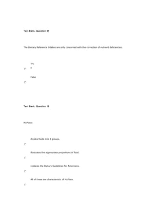 Test Bank, Question 37
The Dietary Reference Intakes are only concerned with the correction of nutrient deficiencies.
Tru
e
False
Test Bank, Question 19
MyPlate:
divides foods into 4 groups.
illustrates the appropriate proportions of food.
replaces the Dietary Guidelines for Americans.
All of these are characteristic of MyPlate.
 