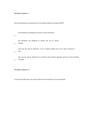 Test Bank, Question 4
All of the following are characteristics of the Dietary Reference Intakes EXCEPT:
the standards are designed to prevent nutrient deficiency.
the standards are designed to reduce the risk of chronic
disease.
there are two sets of standards, one for healthy people and one for when someone is
sick.
they can be used to determine if a person's diet provides adequate amounts of the essential
nutrients.
Test Bank, Question 77
If you ate the entire box, how many calories from fat would you have consumed?
 
