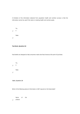 A limitation of the information obtained from population health and nutrition surveys is that the
information cannot be used if the nation is meeting health and nutrition goals.
Tru
e
False
Test Bank, Question 64
Food labels are designed to help consumers make wise food choices at the point of purchase.
Tru
e
False
Bank, Question 29
Which of the following pieces of information is NOT required on the foods label?
Name of the
product
 