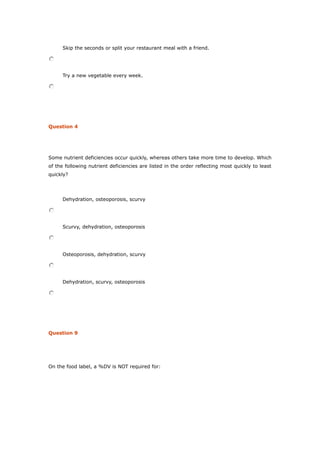 Skip the seconds or split your restaurant meal with a friend.
Try a new vegetable every week.
Question 4
Some nutrient deficiencies occur quickly, whereas others take more time to develop. Which
of the following nutrient deficiencies are listed in the order reflecting most quickly to least
quickly?
Dehydration, osteoporosis, scurvy
Scurvy, dehydration, osteoporosis
Osteoporosis, dehydration, scurvy
Dehydration, scurvy, osteoporosis
Question 9
On the food label, a %DV is NOT required for:
 