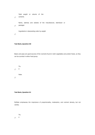 Total weight or volume of the
contents
Name, address and website of the manufacturer, distributor or
packager
Ingredients in descending order by weight
Test Bank, Question 60
Beans and peas are good sources of the nutrients found in both vegetables and protein foods, so they
can be counted in either food group.
Tru
e
False
Test Bank, Question 61
MyPlate emphasizes the importance of proportionality, moderation, and nutrient density, but not
variety.
Tru
e
 