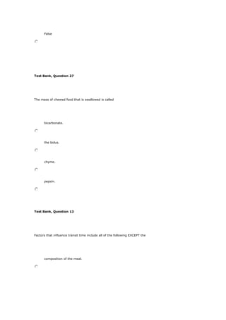 False
Test Bank, Question 27
The mass of chewed food that is swallowed is called
bicarbonate.
the bolus.
chyme.
pepsin.
Test Bank, Question 13
Factors that influence transit time include all of the following EXCEPT the
composition of the meal.
 