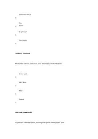 Connective tissue
The
lumen
A sphincter
The rectum
Test Bank, Question 6
Which of the following substances is not absorbed by the human body?
Amino acids
Fatty acids
Fiber
Sugars
Test Bank, Question 17
Enzymes are substrate specific, meaning that lipases will only digest lipids.
 