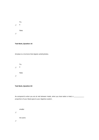 Tru
e
False
Test Bank, Question 16
Amylase is a hormone that digests carbohydrates.
Tru
e
False
Test Bank, Question 63
As compared to when you are at rest between meals, when you have eaten a meal, a ____________
proportion of your blood goes to your digestive system.
smaller
the same
 