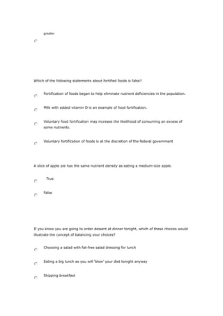 greater
Which of the following statements about fortified foods is false?
Fortification of foods began to help eliminate nutrient deficiencies in the population.
Milk with added vitamin D is an example of food fortification.
Voluntary food fortification may increase the likelihood of consuming an excess of
some nutrients.
Voluntary fortification of foods is at the discretion of the federal government
A slice of apple pie has the same nutrient density as eating a medium-size apple.
True
False
If you know you are going to order dessert at dinner tonight, which of these choices would
illustrate the concept of balancing your choices?
Choosing a salad with fat-free salad dressing for lunch
Eating a big lunch as you will ‘blow’ your diet tonight anyway
Skipping breakfast
 