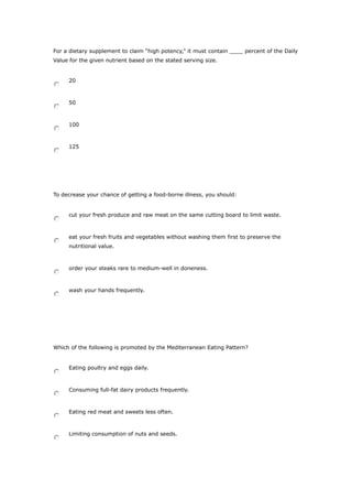 For a dietary supplement to claim “high potency,” it must contain ____ percent of the Daily
Value for the given nutrient based on the stated serving size.
20
50
100
125
To decrease your chance of getting a food-borne illness, you should:
cut your fresh produce and raw meat on the same cutting board to limit waste.
eat your fresh fruits and vegetables without washing them first to preserve the
nutritional value.
order your steaks rare to medium-well in doneness.
wash your hands frequently.
Which of the following is promoted by the Mediterranean Eating Pattern?
Eating poultry and eggs daily.
Consuming full-fat dairy products frequently.
Eating red meat and sweets less often.
Limiting consumption of nuts and seeds.
 