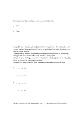 The intestinal microflora synthesize small amounts of vitamin D.
True
False
In regard to blood circulation, if you begin with oxygen-poor blood that reaches the heart
from the body and is pumped through arteries to capillaries of the lungs, then determine
the order for the following:
1. In capillaries of the body, nutrients and oxygen move from the blood to body tissues.
2. Oxygen-rich blood returns to the heart from the lungs by veins.
3. In capillaries of the lungs, oxygen from inhaled air is picked up by the blood and carbon
dioxide is released into the lungs and exhaled.
4. Oxygen-rich blood is pumped out of the heart into arteries leading to the body.
1 → 3 → 4 → 2
4 → 2 → 1 → 3
3 → 2 → 4 → 1
2 → 3 → 1 → 4
The slow movement of food stuff through the _____ favors the growth of microflora.
 