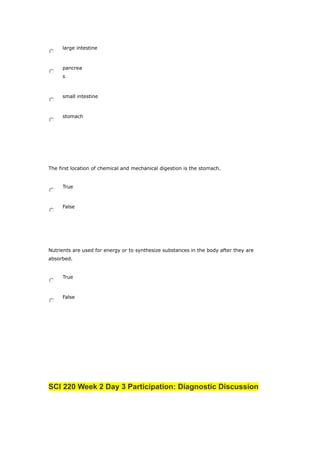 large intestine
pancrea
s
small intestine
stomach
The first location of chemical and mechanical digestion is the stomach.
True
False
Nutrients are used for energy or to synthesize substances in the body after they are
absorbed.
True
False
SCI 220 Week 2 Day 3 Participation: Diagnostic Discussion
 