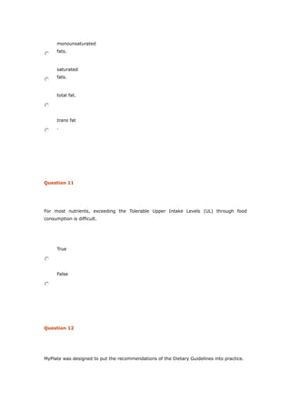 monounsaturated
fats.
saturated
fats.
total fat.
trans fat
.
Question 11
For most nutrients, exceeding the Tolerable Upper Intake Levels (UL) through food
consumption is difficult.
True
False
Question 12
MyPlate was designed to put the recommendations of the Dietary Guidelines into practice.
 