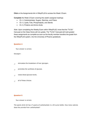 Click on the Assignments link in WileyPLUS to access the Week 2 Exam.
Complete the Week 2 Exam covering this week's assigned readings:
• Ch. 4, Carbohydrates: Sugars, Starches, and Fibers
• Ch. 5, Lipids, Fats, Phospholipids, and Sterols
• Ch. 6, Proteins and Amino Acids
Note: Upon completing the Weekly Exam within WileyPLUS, know that the "To Do"
Carousel on the Class Home will not update. The "To Do" Carousel will mark graded
these assignments as complete as soon as the faculty member transfers the grade from
the WileyPLUS system, into the University of Phoenix gradebook.
Question 4
Your answer is correct.
Glucagon:
stimulates the breakdown of liver glycogen.
promotes the synthesis of glucose.
raises blood glucose levels.
all of these choices
Question 5
Your answer is correct.
The sports drink G2 has 17 grams of carbohydrate in a 20 ounce bottle. How many calories
does this provide from carbohydrate?
 