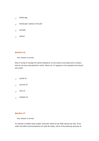 boiled egg
hamburger cooked on the grill
avocado
salmon
Question 16
Your answer is correct.
Elise is trying to manage her blood cholesterol, so she wants to purchase some crackers
that do not have saturated fat in them. Which oil, if it appears in the ingredient list should
she avoid?
canola oil
coconut oil
olive oil
soybean oil
Question 17
Your answer is correct.
To maintain a healthy body weight, Shaundra needs to eat 1850 calories per day. To be
within the DRIs recommendations for total fat intake, which of the following amounts of
 
