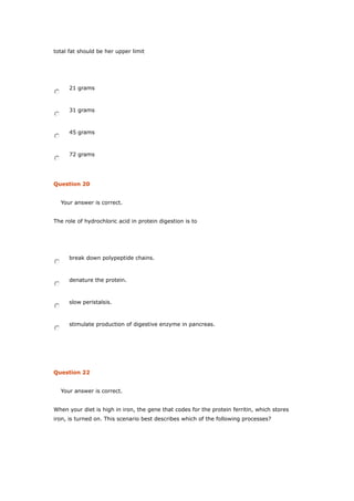 total fat should be her upper limit
21 grams
31 grams
45 grams
72 grams
Question 20
Your answer is correct.
The role of hydrochloric acid in protein digestion is to
break down polypeptide chains.
denature the protein.
slow peristalsis.
stimulate production of digestive enzyme in pancreas.
Question 22
Your answer is correct.
When your diet is high in iron, the gene that codes for the protein ferritin, which stores
iron, is turned on. This scenario best describes which of the following processes?
 