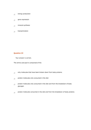 energy production
gene expression
mineral synthesis
transamination
Question 23
Your answer is correct.
The amino acid pool is comprised of the
only molecules that have been broken down from body proteins
protein molecules only consumed in the diet
protein molecules only consumed in the diet and from the breakdown of body
glycogen
protein molecules consumed in the diet and from the breakdown of body proteins
 